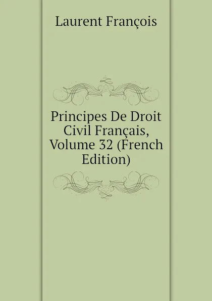 Обложка книги Principes De Droit Civil Francais, Volume 32 (French Edition), Laurent François