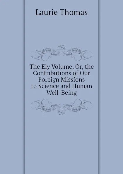 Обложка книги The Ely Volume, Or, the Contributions of Our Foreign Missions to Science and Human Well-Being, Laurie Thomas