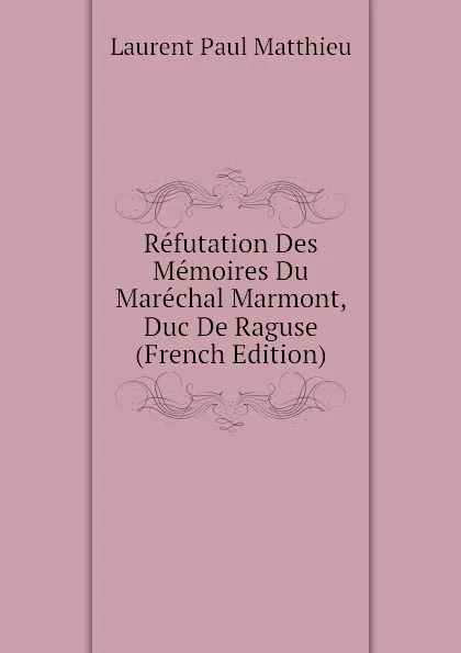 Обложка книги Refutation Des Memoires Du Marechal Marmont, Duc De Raguse (French Edition), Laurent Paul Matthieu