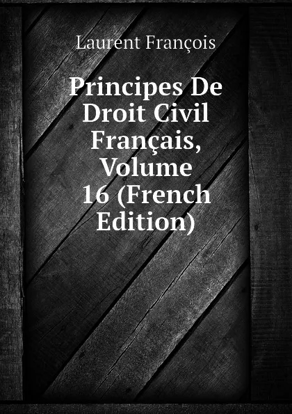 Обложка книги Principes De Droit Civil Francais, Volume 16 (French Edition), Laurent François