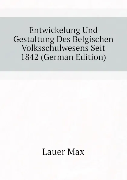 Обложка книги Entwickelung Und Gestaltung Des Belgischen Volksschulwesens Seit 1842 (German Edition), Lauer Max