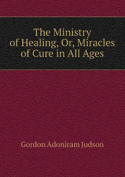 Обложка книги The Ministry of Healing, Or, Miracles of Cure in All Ages, Gordon Adoniram Judson