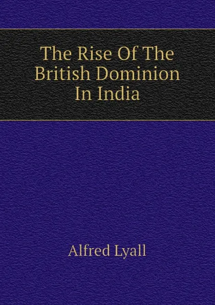 Обложка книги The Rise Of The British Dominion In India, Lyall Alfred Comyn