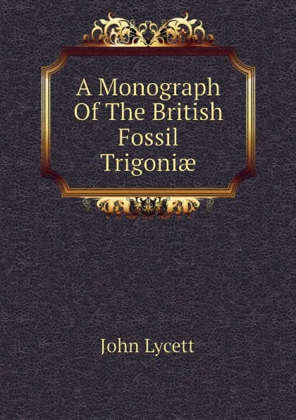 Обложка книги A Monograph Of The British Fossil Trigoniae, John Lycett