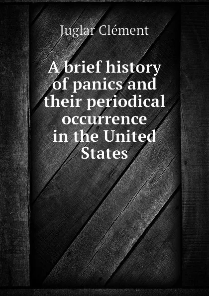 Обложка книги A brief history of panics and their periodical occurrence in the United States, Juglar Clément