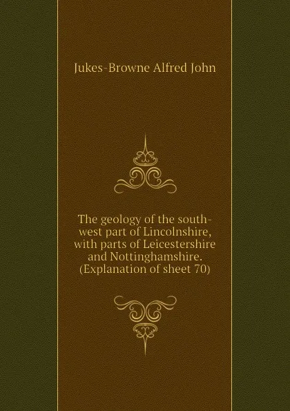 Обложка книги The geology of the south-west part of Lincolnshire, with parts of Leicestershire and Nottinghamshire. (Explanation of sheet 70), Jukes-Browne Alfred John