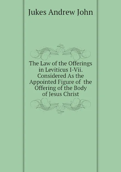 Обложка книги The Law of the Offerings in Leviticus I-Vii. Considered As the Appointed Figure of  the Offering of the Body of Jesus Christ, Jukes Andrew John