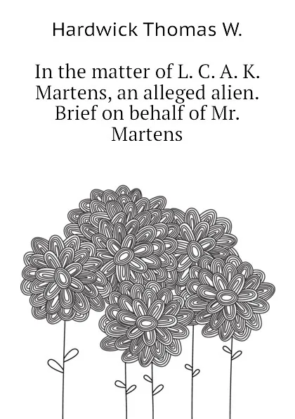 Обложка книги In the matter of L. C. A. K. Martens, an alleged alien. Brief on behalf of Mr. Martens, Hardwick Thomas W.