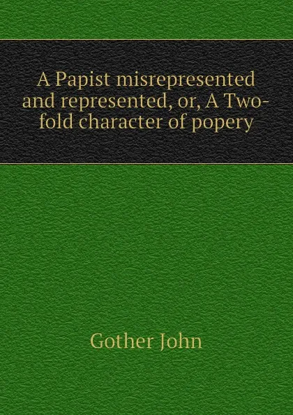 Обложка книги A Papist misrepresented and represented, or, A Two-fold character of popery, Gother John