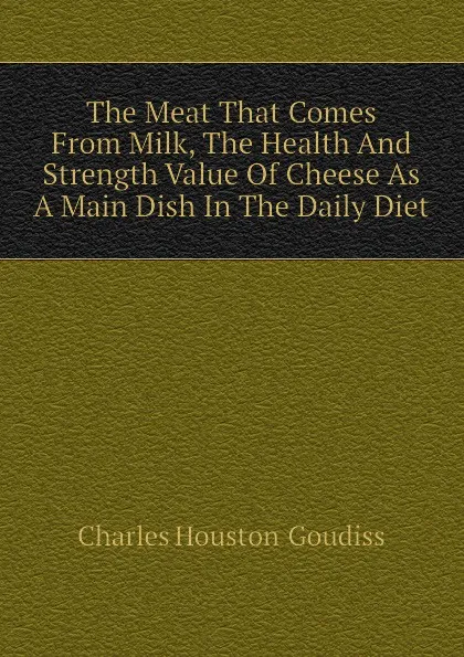 Обложка книги The Meat That Comes From Milk, The Health And Strength Value Of Cheese As A Main Dish In The Daily Diet, Charles Houston  Goudiss