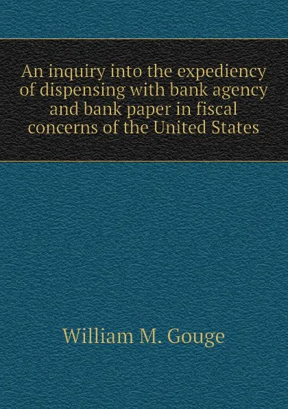 Обложка книги An inquiry into the expediency of dispensing with bank agency and bank paper in fiscal concerns of the United States, William M. Gouge