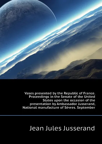 Обложка книги Vases presented by the Republic of France. Proceedings in the Senate of the United States upon the occasion of the presentation by Ambassador Jusserand,  National manufacture of Sevres. September, J. J. Jusserand