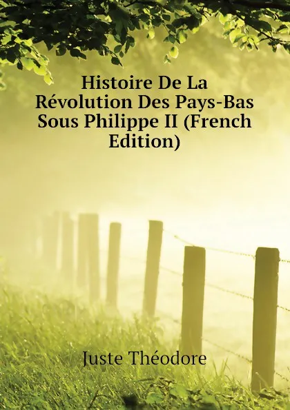 Обложка книги Histoire De La Revolution Des Pays-Bas Sous Philippe II (French Edition), Juste Théodore