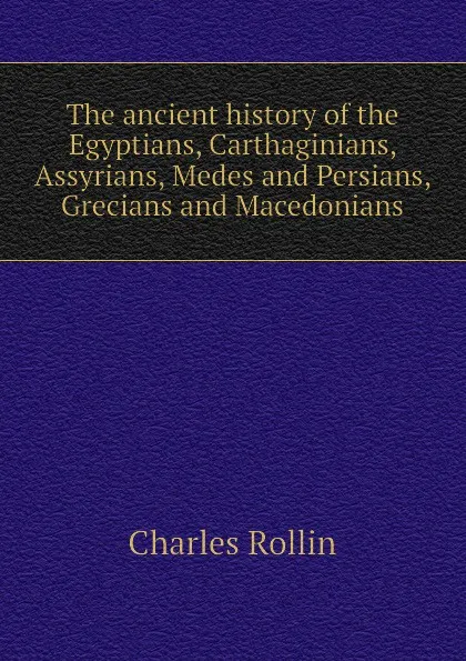 Обложка книги The ancient history of the Egyptians, Carthaginians, Assyrians, Medes and Persians, Grecians and Macedonians, Charles Rollin