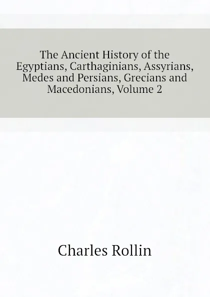 Обложка книги The Ancient History of the Egyptians, Carthaginians, Assyrians, Medes and Persians, Grecians and Macedonians, Volume 2, Charles Rollin