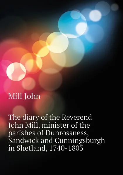 Обложка книги The diary of the Reverend John Mill, minister of the parishes of Dunrossness, Sandwick and Cunningsburgh in Shetland, 1740-1803, Mill John