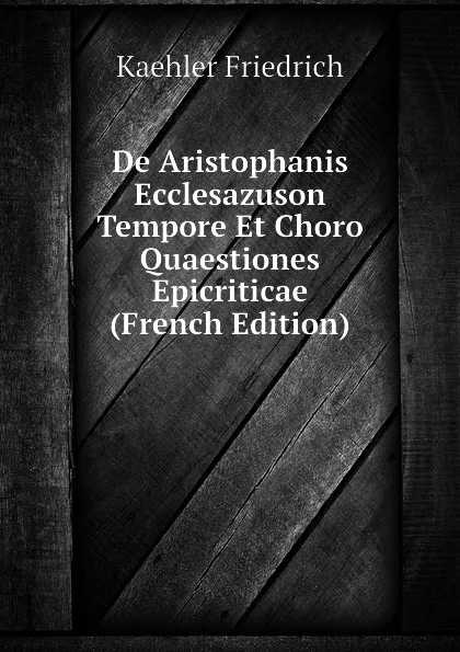 Обложка книги De Aristophanis Ecclesazuson Tempore Et Choro Quaestiones Epicriticae (French Edition), Kaehler Friedrich