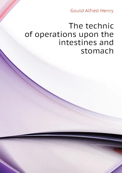 Обложка книги The technic of operations upon the intestines and stomach, Gould Alfred Henry