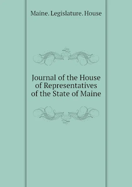 Обложка книги Journal of the House of Representatives of the State of Maine, Maine. Legislature. House