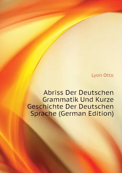 Обложка книги Abriss Der Deutschen Grammatik Und Kurze Geschichte Der Deutschen Sprache (German Edition), Lyon Otto