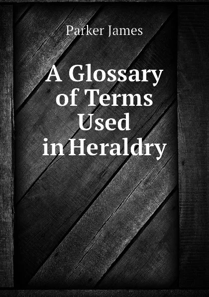 Обложка книги A Glossary of Terms Used in Heraldry, Parker James