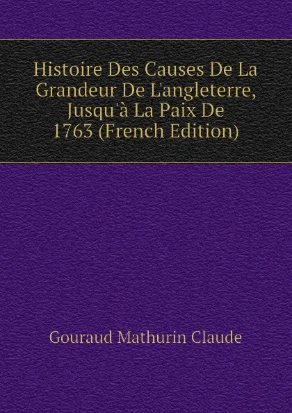 Обложка книги Histoire Des Causes De La Grandeur De Langleterre, Jusqua La Paix De 1763 (French Edition), Gouraud Mathurin Claude