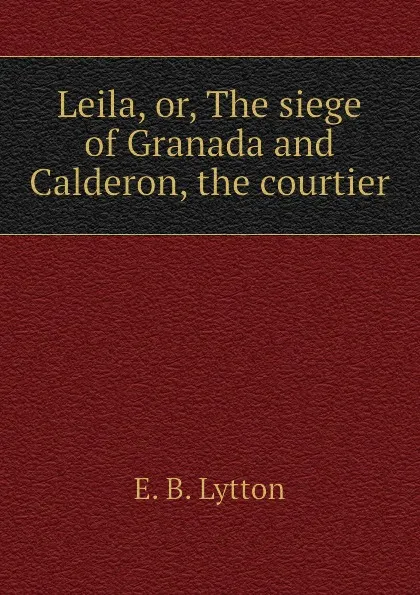 Обложка книги Leila, or, The siege of Granada and Calderon, the courtier, E. B. Lytton