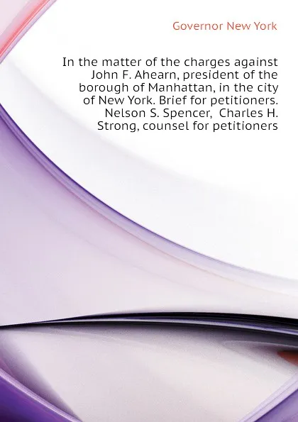 Обложка книги In the matter of the charges against John F. Ahearn, president of the borough of Manhattan, in the city of New York. Brief for petitioners. Nelson S. Spencer,  Charles H. Strong, counsel for petitioners, Governor New York