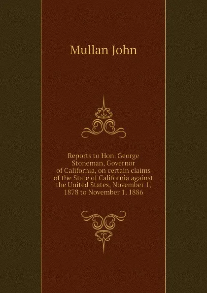 Обложка книги Reports to Hon. George Stoneman, Governor of California, on certain claims of the State of California against the United States, November 1, 1878 to November 1, 1886, Mullan John