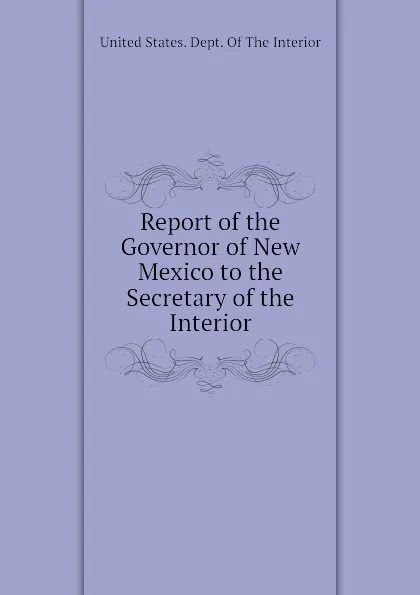 Обложка книги Report of the Governor of New Mexico to the Secretary of the Interior, United States. Dept. Of The Interior