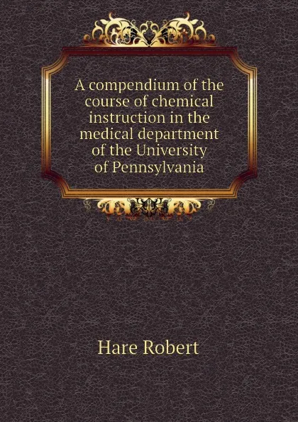 Обложка книги A compendium of the course of chemical instruction in the medical department of the University of Pennsylvania, Hare Robert