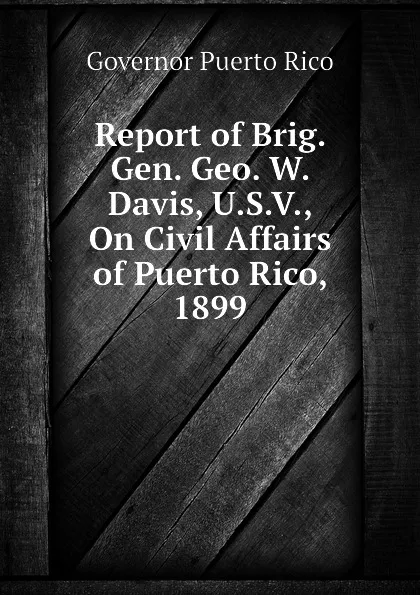 Обложка книги Report of Brig. Gen. Geo. W. Davis, U.S.V., On Civil Affairs of Puerto Rico, 1899, Governor Puerto Rico