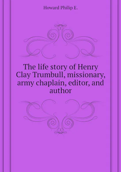 Обложка книги The life story of Henry Clay Trumbull, missionary, army chaplain, editor, and author, Howard Philip E.