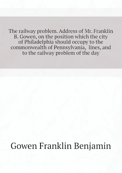 Обложка книги The railway problem. Address of Mr. Franklin B. Gowen, on the position which the city of Philadelphia should occupy to the commonwealth of Pennsylvania,  lines, and to the railway problem of the day, Gowen Franklin Benjamin