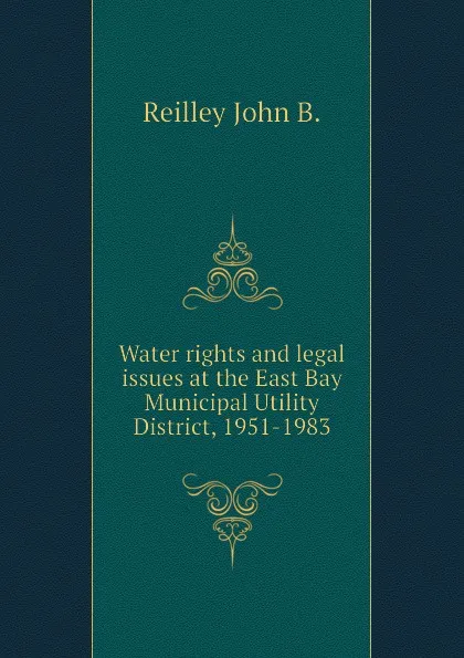 Обложка книги Water rights and legal issues at the East Bay Municipal Utility District, 1951-1983, Reilley John B.