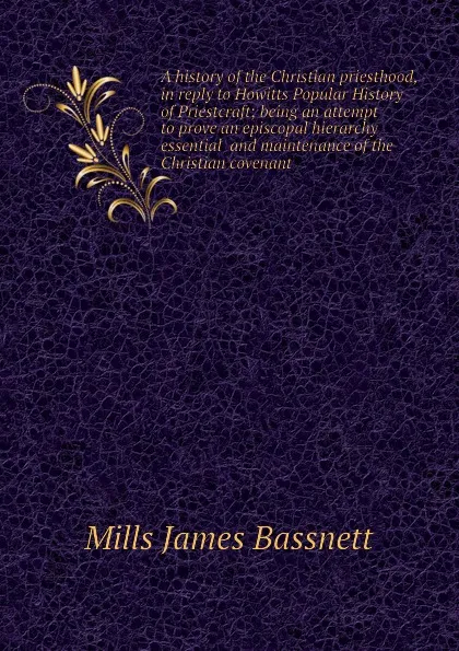 Обложка книги A history of the Christian priesthood, in reply to Howitts Popular History of Priestcraft; being an attempt to prove an episcopal hierarchy essential  and maintenance of the Christian covenant, Mills James Bassnett