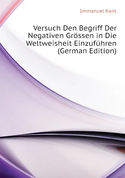 Обложка книги Versuch Den Begriff Der Negativen Grossen in Die Weltweisheit Einzufuhren (German Edition), И. Кант