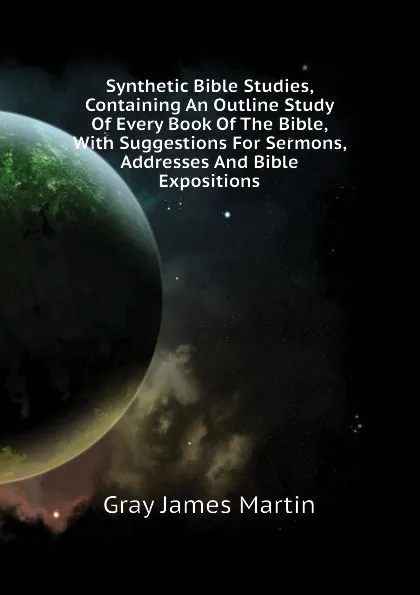 Обложка книги Synthetic Bible Studies, Containing An Outline Study Of Every Book Of The Bible, With Suggestions For Sermons, Addresses And Bible Expositions, Gray James Martin