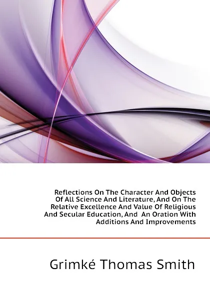 Обложка книги Reflections On The Character And Objects Of All Science And Literature, And On The Relative Excellence And Value Of Religious And Secular Education, And  An Oration With Additions And Improvements, Grimké Thomas Smith