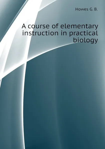 Обложка книги A course of elementary instruction in practical biology, Howes G. B.