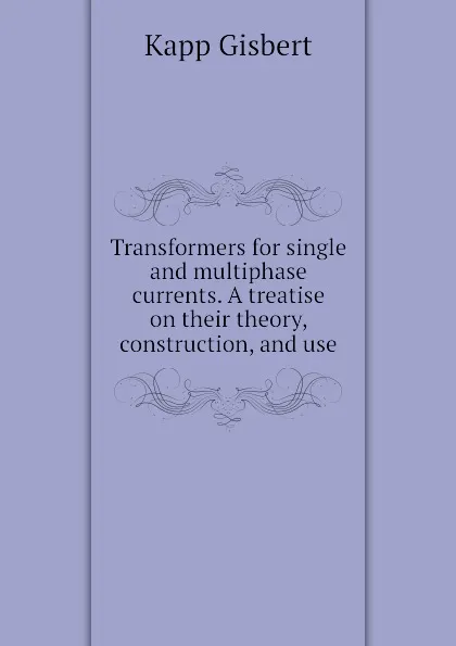 Обложка книги Transformers for single and multiphase currents. A treatise on their theory, construction, and use, Kapp Gisbert