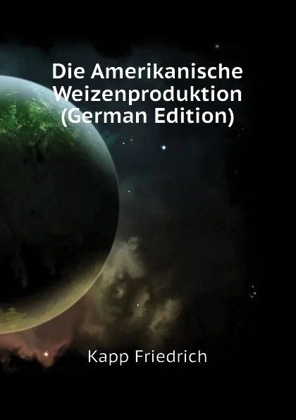 Обложка книги Die Amerikanische Weizenproduktion (German Edition), Kapp Friedrich