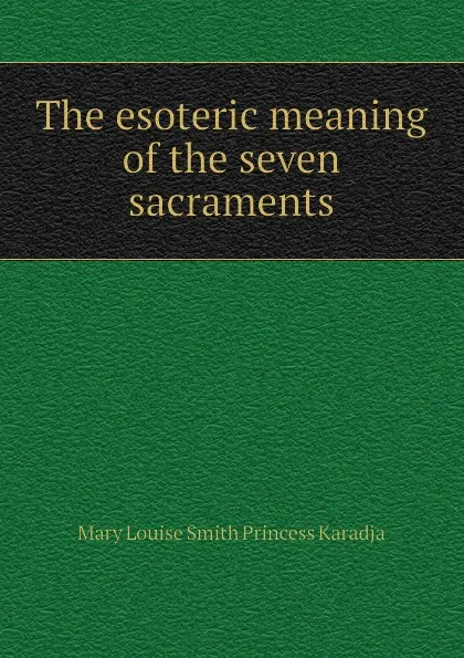 Обложка книги The esoteric meaning of the seven sacraments, Mary Louise Smith Princess Karadja