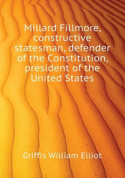 Обложка книги Millard Fillmore, constructive statesman, defender of the Constitution, president of the United States, William Elliot Griffis