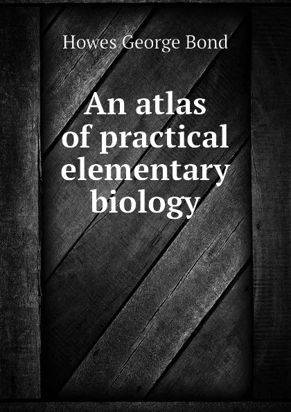 Обложка книги An atlas of practical elementary biology, Howes George Bond