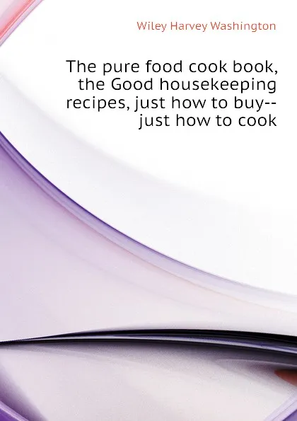 Обложка книги The pure food cook book, the Good housekeeping recipes, just how to buy--just how to cook, Wiley Harvey Washington