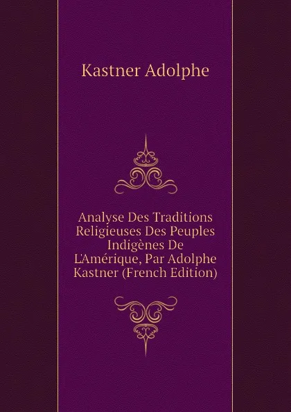 Обложка книги Analyse Des Traditions Religieuses Des Peuples Indigenes De LAmerique, Par Adolphe Kastner (French Edition), Kastner Adolphe
