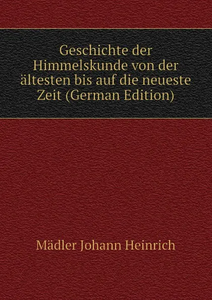 Обложка книги Geschichte der Himmelskunde von der altesten bis auf die neueste Zeit (German Edition), Mädler Johann Heinrich