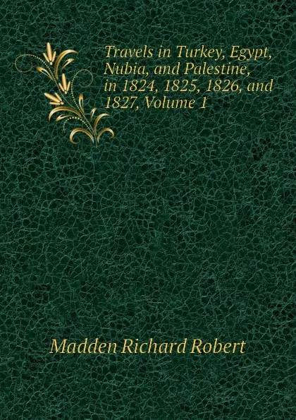 Обложка книги Travels in Turkey, Egypt, Nubia, and Palestine, in 1824, 1825, 1826, and 1827, Volume 1, Madden Richard Robert