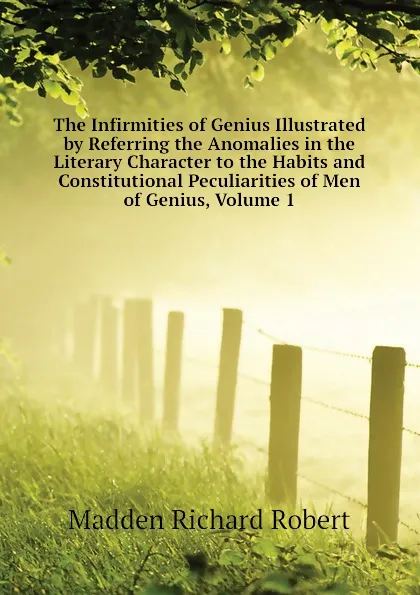 Обложка книги The Infirmities of Genius Illustrated by Referring the Anomalies in the Literary Character to the Habits and Constitutional Peculiarities of Men of Genius, Volume 1, Madden Richard Robert